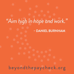 Aim high in hope and work. -Daniel Burnham beyondthepaycheck.org