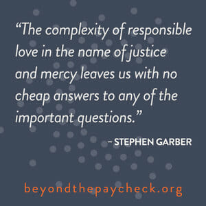 The complexity of responsible love in the name of justice and mercy leaves us with no cheap answers to any of the important questions. - Stephen Garber beyondthepaycheck.org